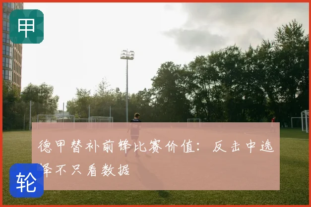 德甲替补前锋比赛价值：反击中选择不只看数据